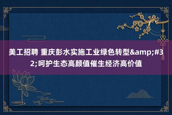 美工招聘 重庆彭水实施工业绿色转型&#32;呵护生态高颜值催生经济高价值